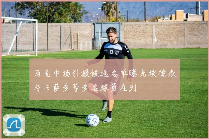 马竞中场引援候选名单曝光埃德森与卡萨多等多名球员在列