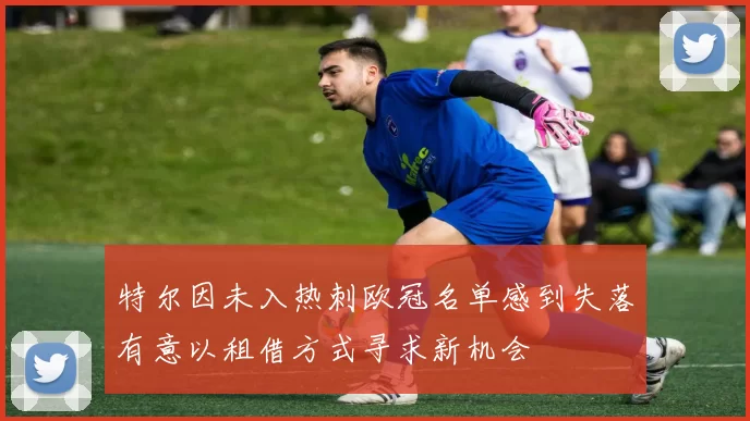 特尔因未入热刺欧冠名单感到失落有意以租借方式寻求新机会