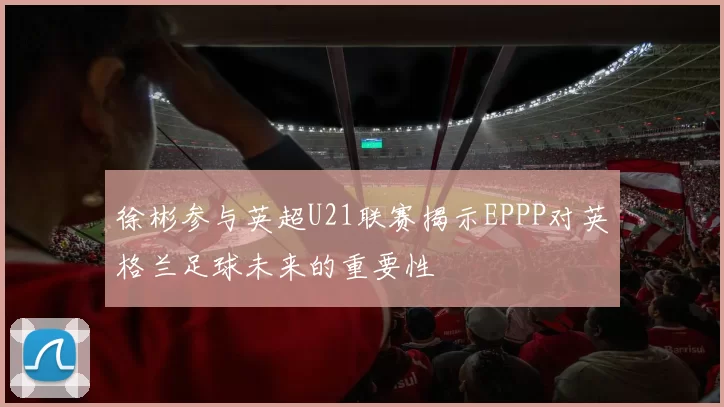 徐彬参与英超U21联赛揭示EPPP对英格兰足球未来的重要性