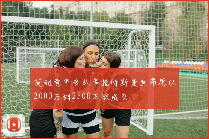 英超意甲多队争抢特斯曼里昂愿以2000万到2500万欧成交
