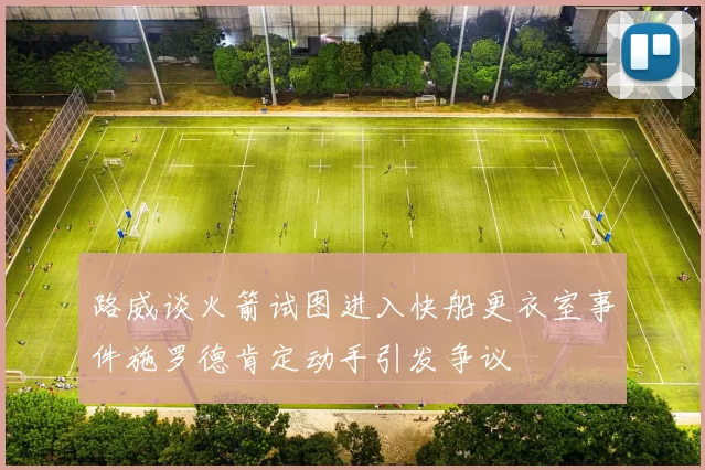 路威谈火箭试图进入快船更衣室事件施罗德肯定动手引发争议