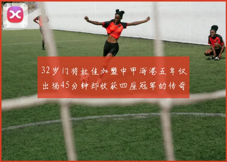 32岁门将杜佳加盟中甲海港五年仅出场45分钟却收获四座冠军的传奇经历